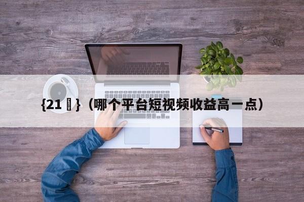 {21點}(哪个平台短视频收益高一点)